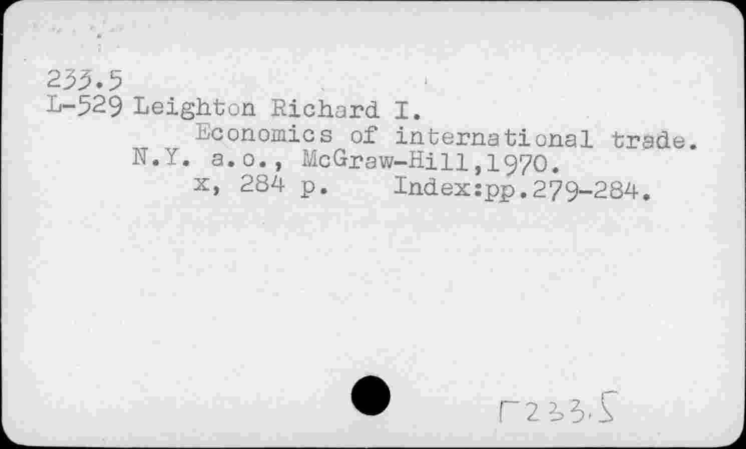 ﻿233.5
L-529 Leighton Richard I.
Economics of international trade.
N.Y. a.o., McGraw-Hi11,1970.
x, 284 p. Index:pp.279-284.
